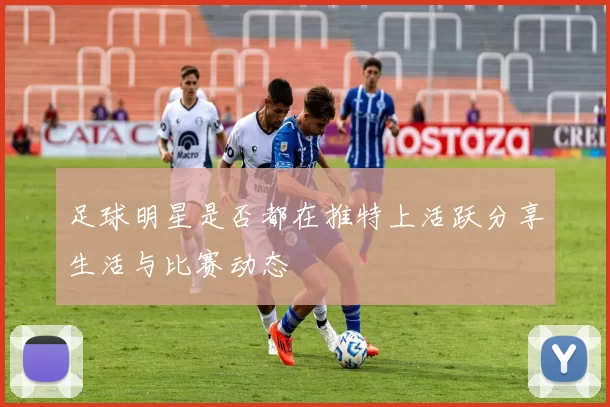 足球明星是否都在推特上活跃分享生活与比赛动态