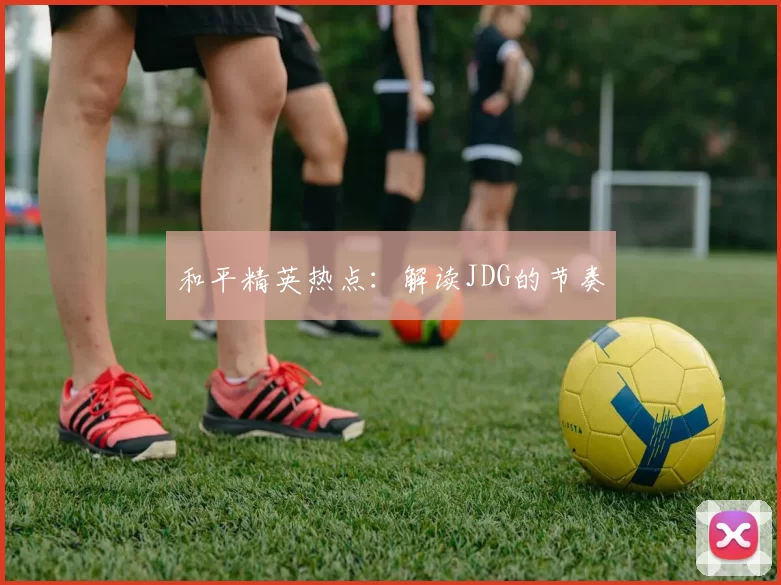 和平精英热点：解读JDG的节奏