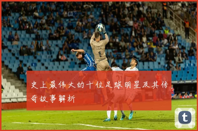 史上最伟大的十位足球明星及其传奇故事解析