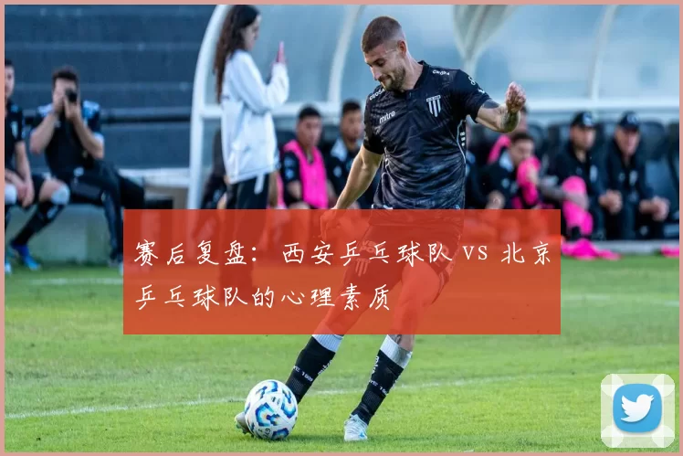 赛后复盘：西安乒乓球队 vs 北京乒乓球队的心理素质