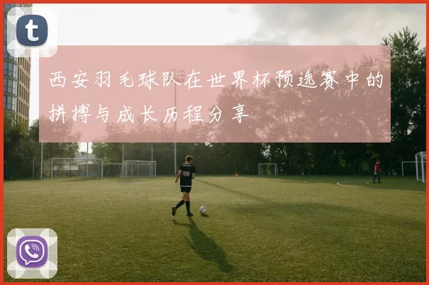 西安羽毛球队在世界杯预选赛中的拼搏与成长历程分享