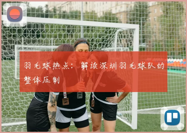 羽毛球热点：解读深圳羽毛球队的整体压制