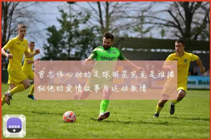 曾志伟心动的足球明星究竟是谁揭秘他的爱情故事与运动激情
