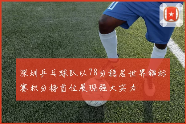 深圳乒乓球队以78分稳居世界锦标赛积分榜首位展现强大实力