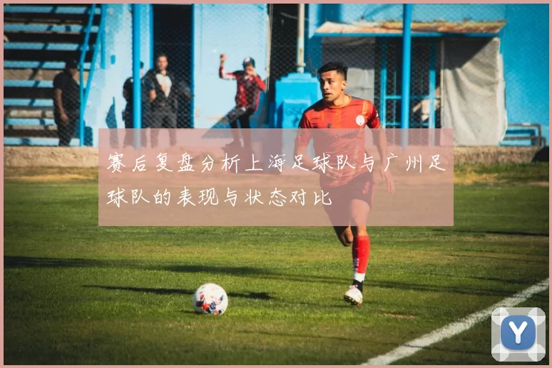 赛后复盘分析上海足球队与广州足球队的表现与状态对比