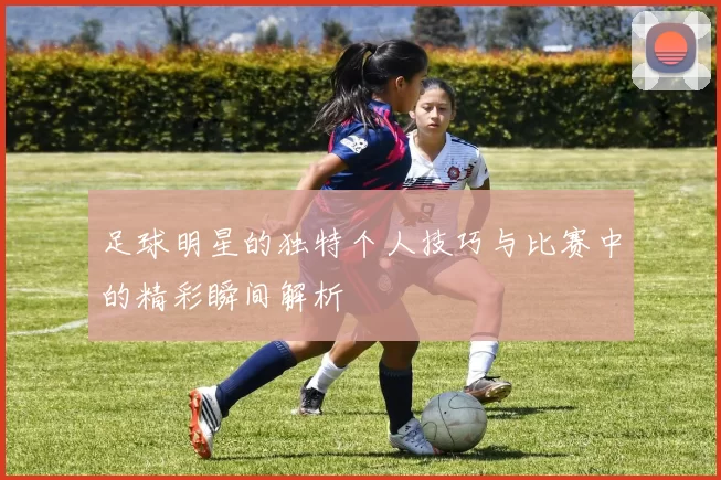 足球明星的独特个人技巧与比赛中的精彩瞬间解析
