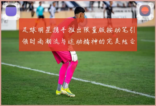 足球明星携手推出限量版按动笔引领时尚潮流与运动精神的完美结合